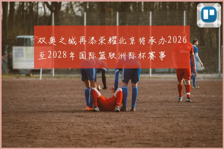 双奥之城再添荣耀北京将承办2026至2028年国际篮联洲际杯赛事