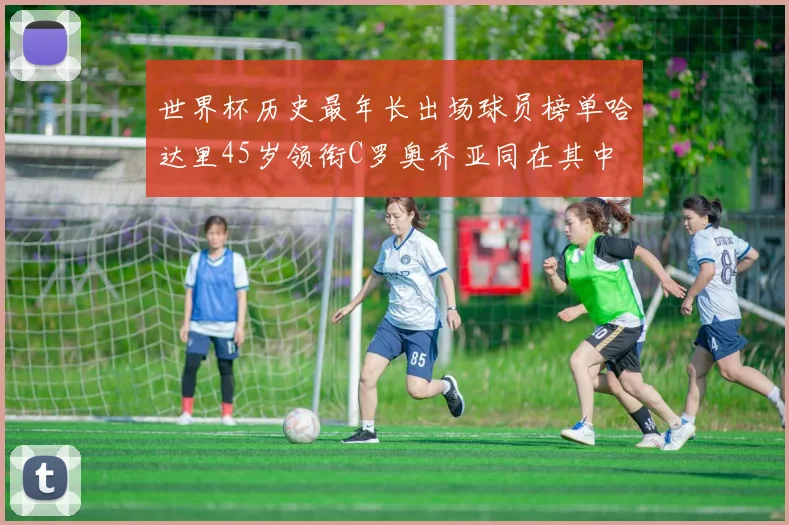 世界杯历史最年长出场球员榜单哈达里45岁领衔C罗奥乔亚同在其中
