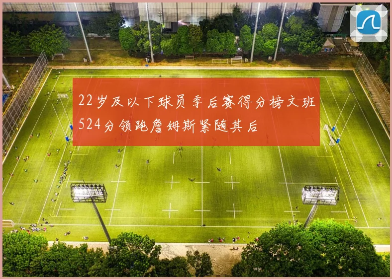 22岁及以下球员季后赛得分榜文班524分领跑詹姆斯紧随其后