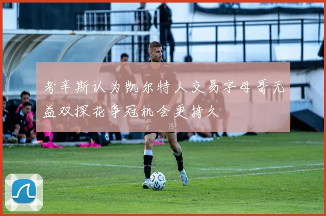 考辛斯认为凯尔特人交易字母哥无益双探花争冠机会更持久
