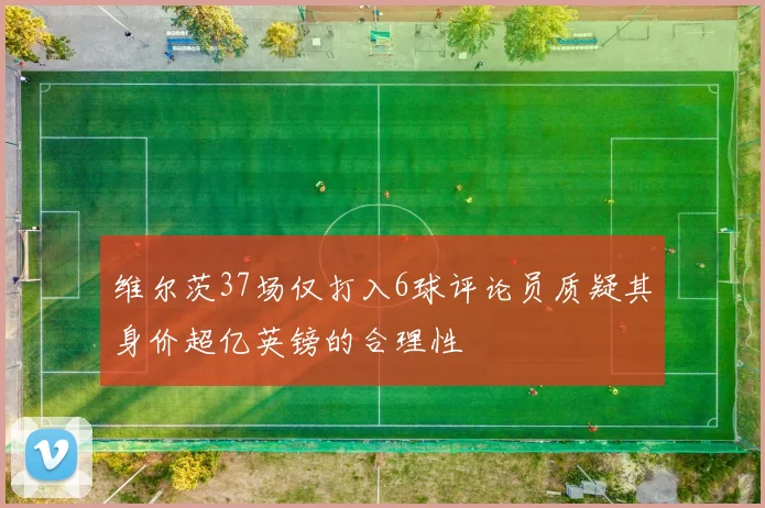 维尔茨37场仅打入6球评论员质疑其身价超亿英镑的合理性