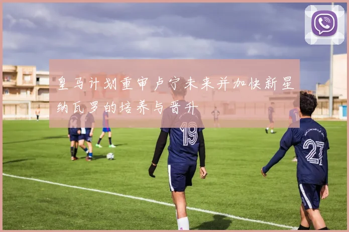 皇马计划重审卢宁未来并加快新星纳瓦罗的培养与晋升