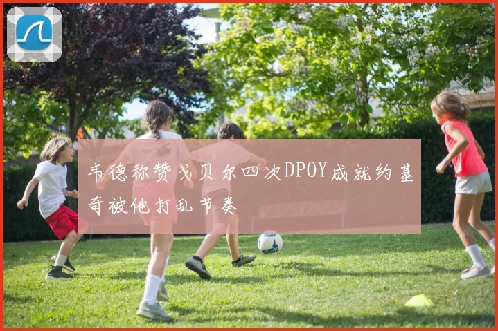 韦德称赞戈贝尔四次DPOY成就约基奇被他打乱节奏