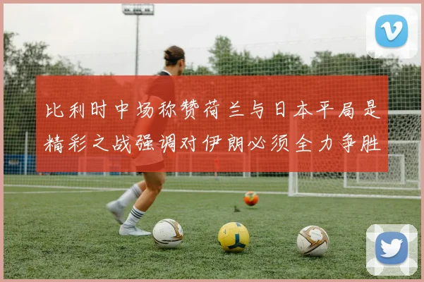 比利时中场称赞荷兰与日本平局是精彩之战强调对伊朗必须全力争胜