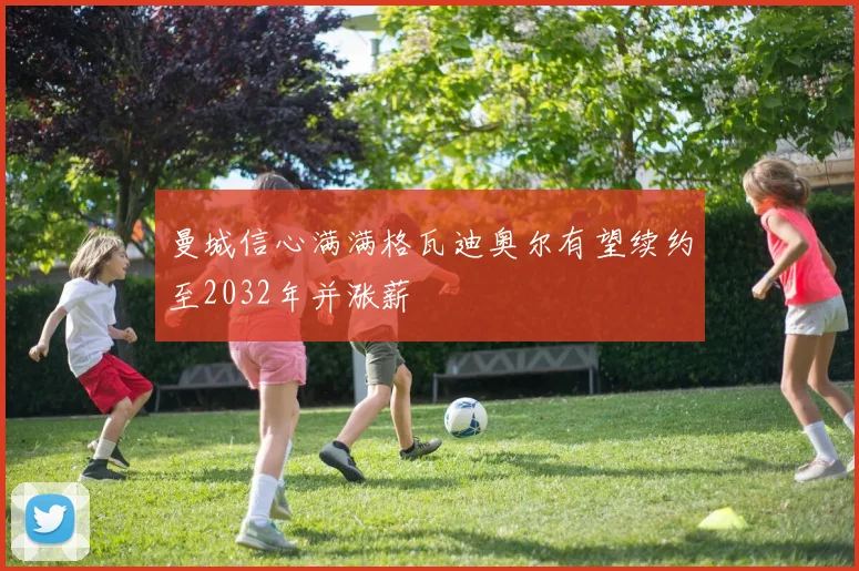 曼城信心满满格瓦迪奥尔有望续约至2032年并涨薪