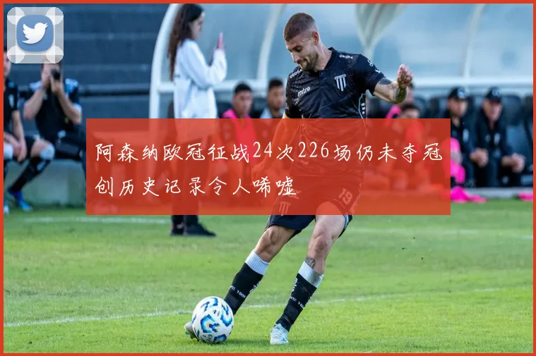 阿森纳欧冠征战24次226场仍未夺冠创历史记录令人唏嘘