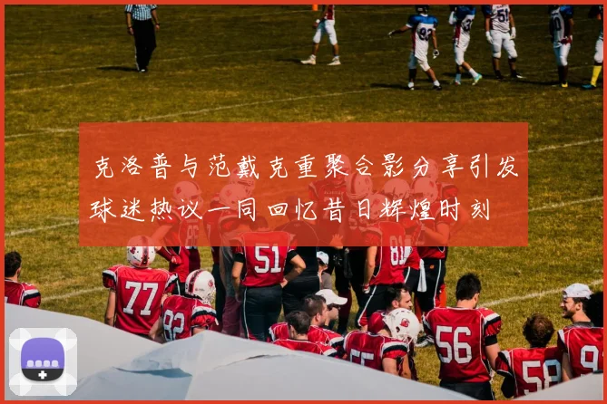克洛普与范戴克重聚合影分享引发球迷热议一同回忆昔日辉煌时刻