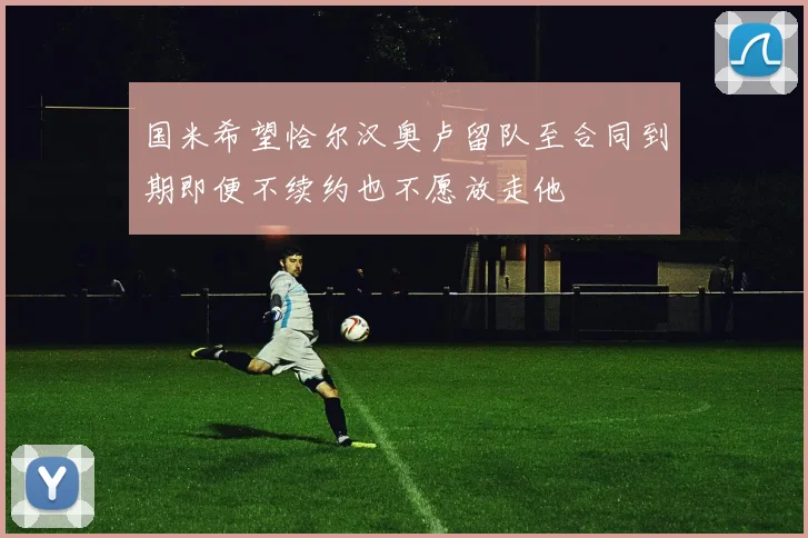 国米希望恰尔汉奥卢留队至合同到期即便不续约也不愿放走他