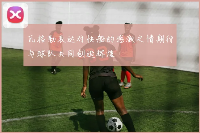 瓦格勒表达对快船的感激之情期待与球队共同创造辉煌