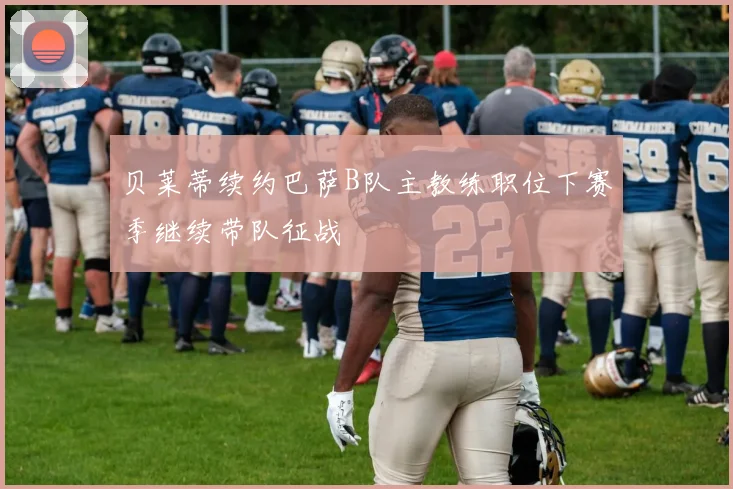 贝莱蒂续约巴萨B队主教练职位下赛季继续带队征战