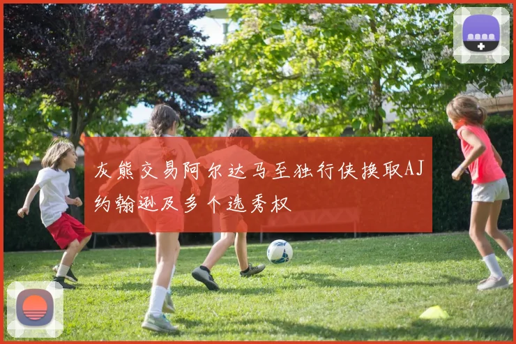 灰熊交易阿尔达马至独行侠换取AJ约翰逊及多个选秀权