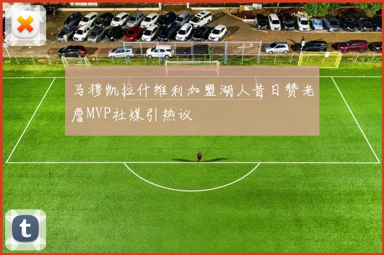 马穆凯拉什维利加盟湖人昔日赞老詹MVP社媒引热议