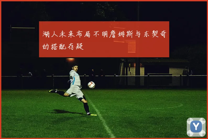 湖人未来布局不明詹姆斯与东契奇的搭配存疑