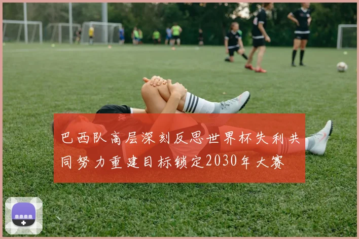 巴西队高层深刻反思世界杯失利共同努力重建目标锁定2030年大赛