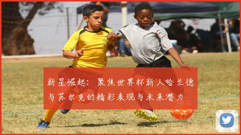 新星崛起：聚焦世界杯新人哈兰德与苏尔克的精彩表现与未来潜力