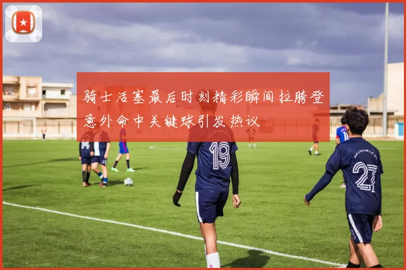 骑士活塞最后时刻精彩瞬间拉胯登意外命中关键球引发热议