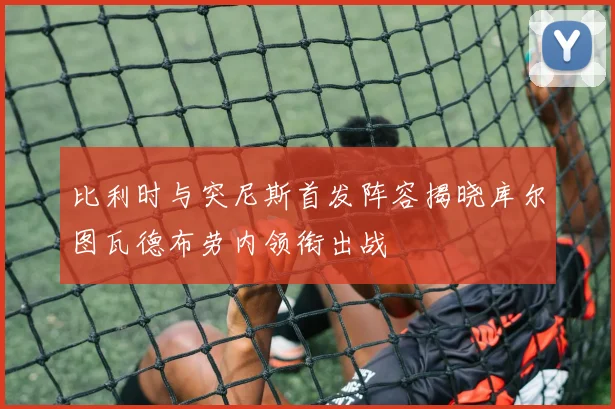 比利时与突尼斯首发阵容揭晓库尔图瓦德布劳内领衔出战