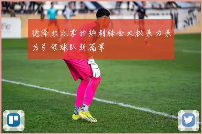 德泽尔比掌控热刺转会大权亲力亲为引领球队新篇章