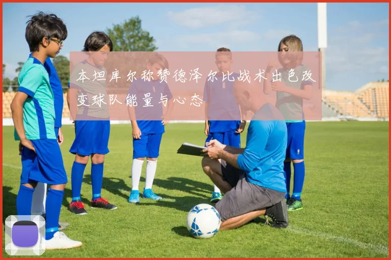 本坦库尔称赞德泽尔比战术出色改变球队能量与心态