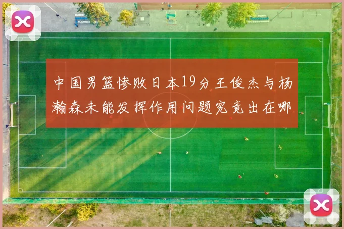 中国男篮惨败日本19分王俊杰与杨瀚森未能发挥作用问题究竟出在哪儿