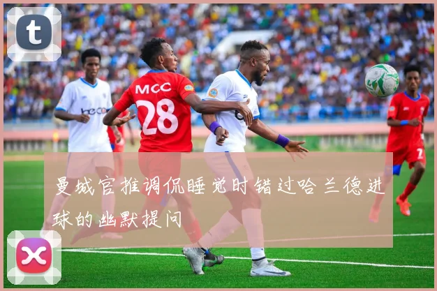 曼城官推调侃睡觉时错过哈兰德进球的幽默提问