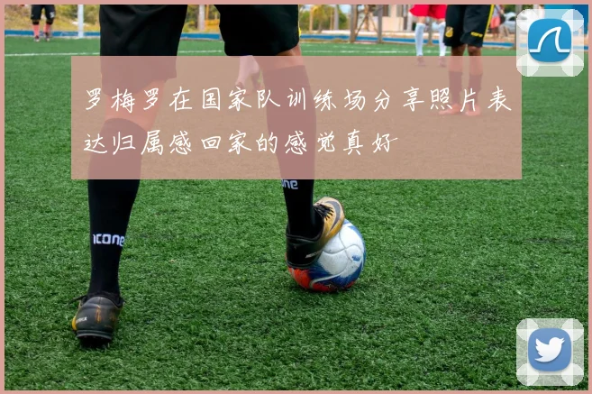 罗梅罗在国家队训练场分享照片表达归属感回家的感觉真好