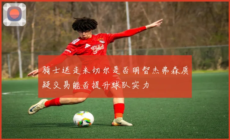 骑士送走米切尔是否明智杰弗森质疑交易能否提升球队实力