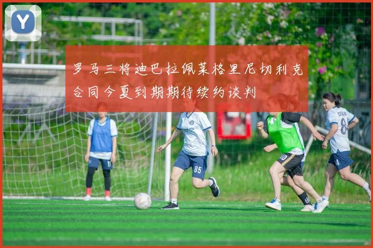 罗马三将迪巴拉佩莱格里尼切利克合同今夏到期期待续约谈判