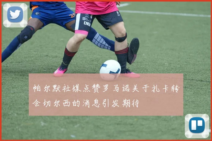帕尔默社媒点赞罗马诺关于扎卡转会切尔西的消息引发期待