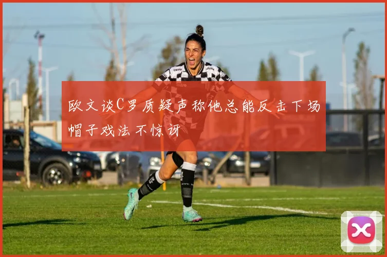 欧文谈C罗质疑声称他总能反击下场帽子戏法不惊讶