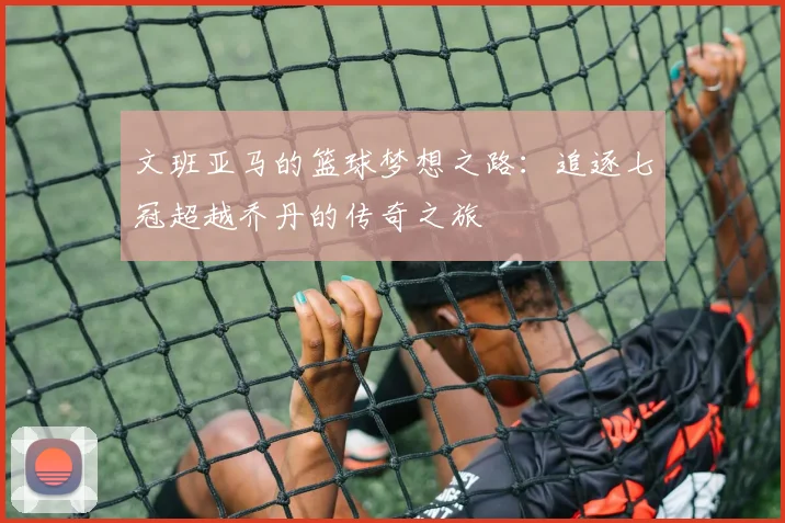 文班亚马的篮球梦想之路：追逐七冠超越乔丹的传奇之旅