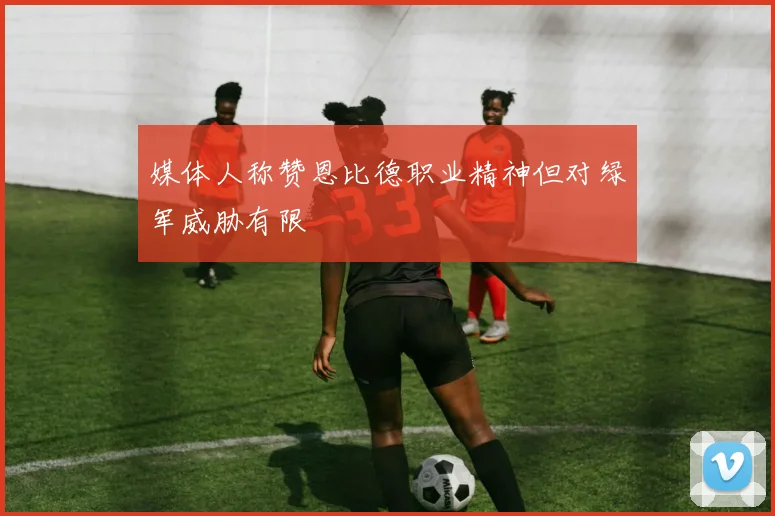 媒体人称赞恩比德职业精神但对绿军威胁有限