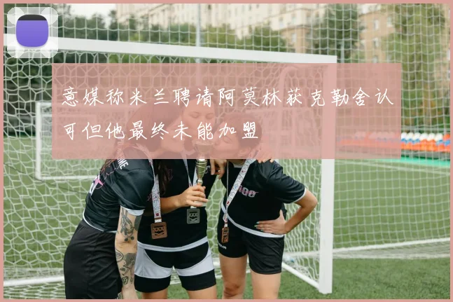 意媒称米兰聘请阿莫林获克勒舍认可但他最终未能加盟
