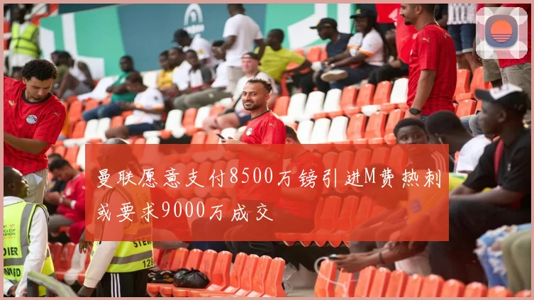 曼联愿意支付8500万镑引进M费热刺或要求9000万成交