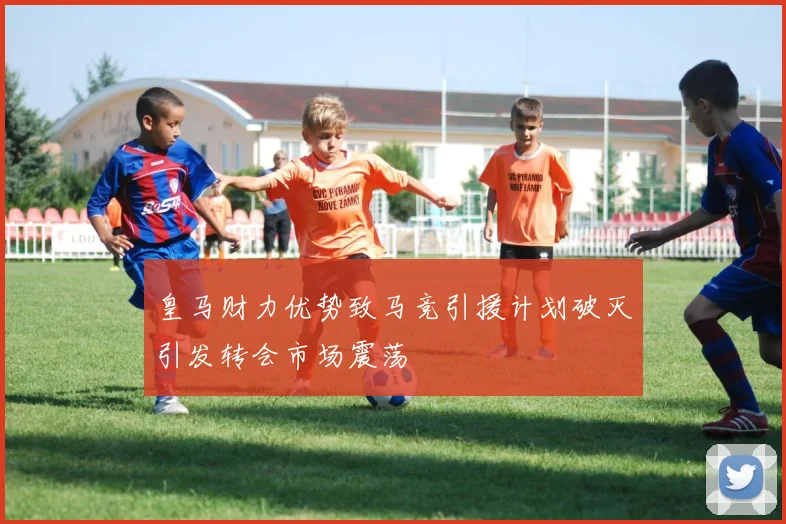 皇马财力优势致马竞引援计划破灭引发转会市场震荡