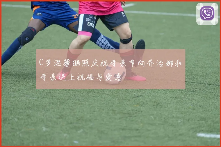 C罗温馨晒照庆祝母亲节向乔治娜和母亲送上祝福与爱意