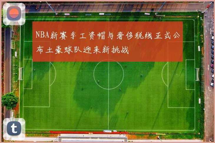 NBA新赛季工资帽与奢侈税线正式公布土豪球队迎来新挑战