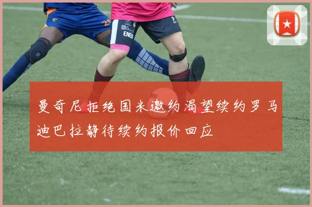 曼奇尼拒绝国米邀约渴望续约罗马迪巴拉静待续约报价回应