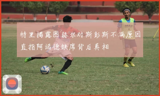 特里揭露图赫尔对斯彭斯不满原因直指阿诺德缺席背后真相