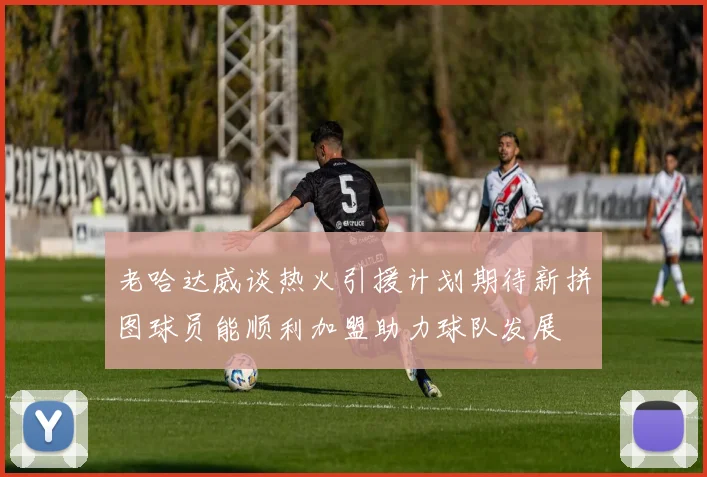 老哈达威谈热火引援计划期待新拼图球员能顺利加盟助力球队发展