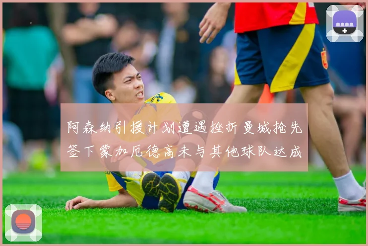 阿森纳引援计划遭遇挫折曼城抢先签下蒙加厄德高未与其他球队达成协议