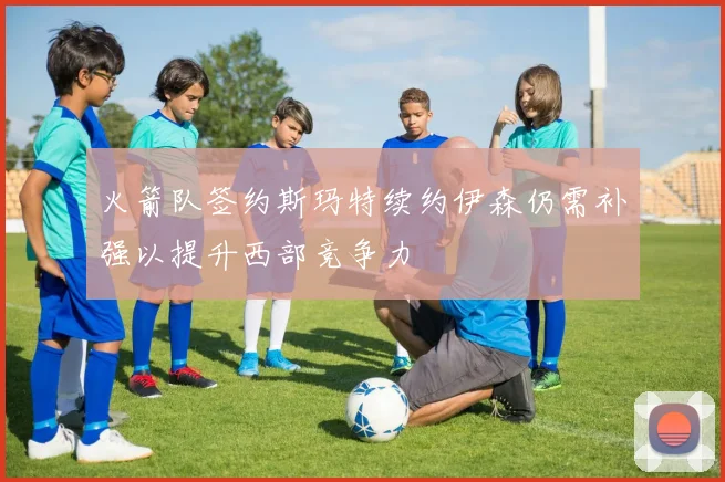 火箭队签约斯玛特续约伊森仍需补强以提升西部竞争力
